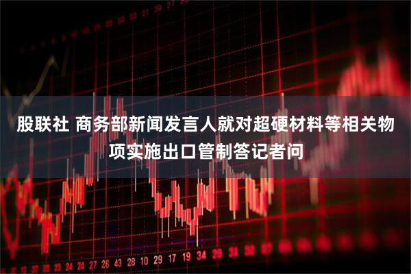 股联社 商务部新闻发言人就对超硬材料等相关物项实施出口管制答记者问