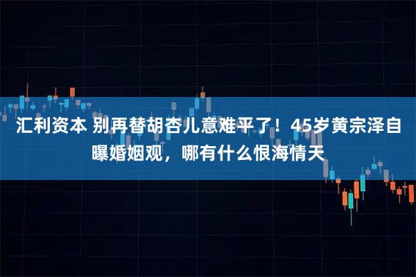 汇利资本 别再替胡杏儿意难平了！45岁黄宗泽自曝婚姻观，哪有什么恨海情天