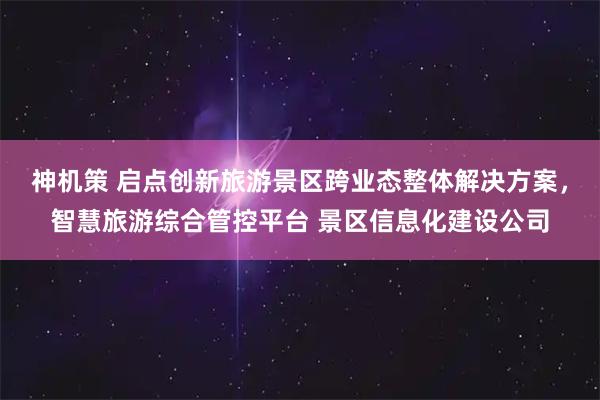 神机策 启点创新旅游景区跨业态整体解决方案，智慧旅游综合管控平台 景区信息化建设公司