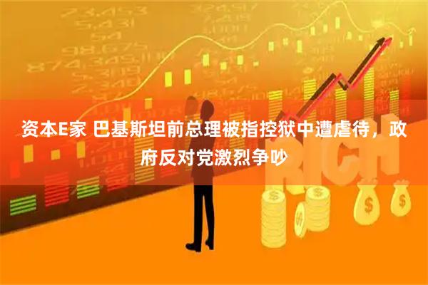 资本E家 巴基斯坦前总理被指控狱中遭虐待，政府反对党激烈争吵