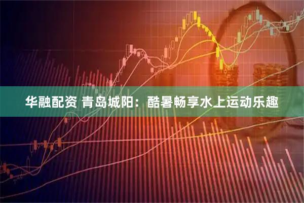 华融配资 青岛城阳：酷暑畅享水上运动乐趣